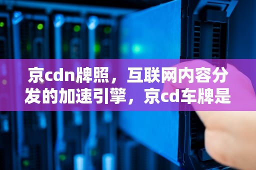 京cdn牌照，互联网内容分发的加速引擎，京cd车牌是什么单位