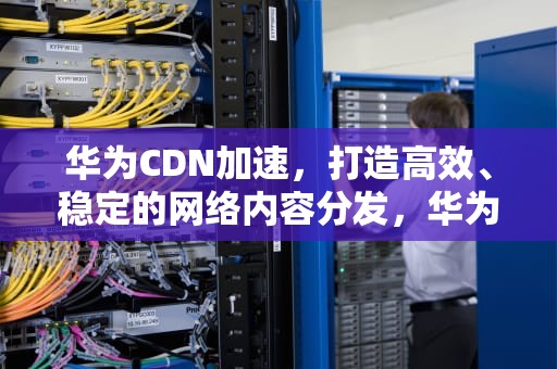 华为CDN加速，打造高效、稳定的网络内容分发，华为cdn加速节点加盟