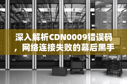 深入解析CDN0009错误码，网络连接失败的幕后黑手，CDN0009代码错误