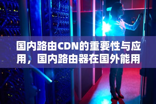 国内路由CDN的重要性与应用，国内路由器在国外能用吗