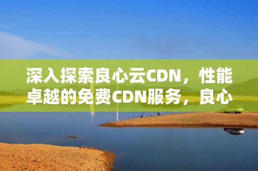 深入探索良心云CDN，性能卓越的免费CDN服务，良心云游戏推荐