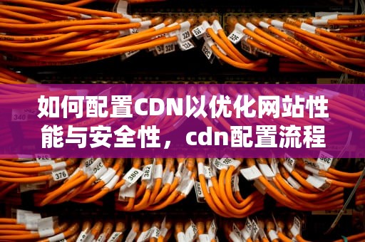 如何配置CDN以优化网站性能与安全性，cdn配置流程