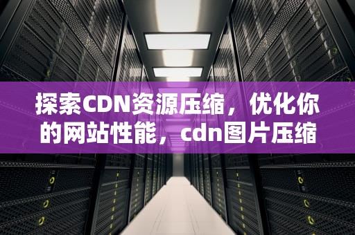 探索CDN资源压缩，优化你的网站性能，cdn图片压缩