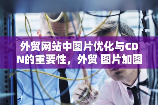 外贸网站中图片优化与CDN的重要性，外贸 图片加图形