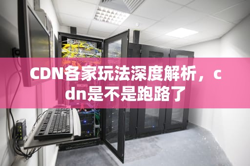 CDN各家玩法深度解析，cdn是不是跑路了