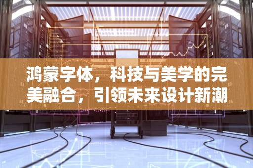 鸿蒙字体，科技与美学的完美融合，引领未来设计新潮流，鸿蒙字体安装