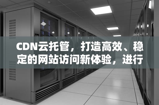 CDN云托管，打造高效、稳定的网站访问新体验，进行cdn托管