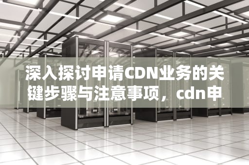 深入探讨申请CDN业务的关键步骤与注意事项，cdn申请业务描述