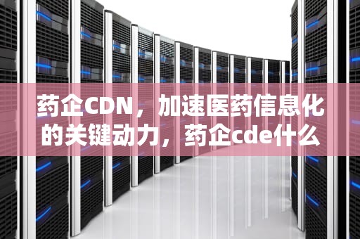药企CDN，加速医药信息化的关键动力，药企cde什么意思