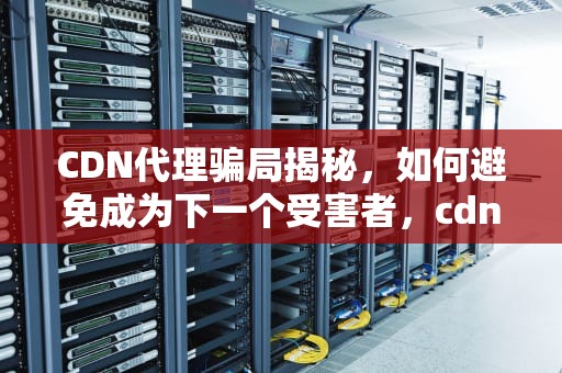 CDN代理骗局揭秘，如何避免成为下一个受害者，cdn 代理