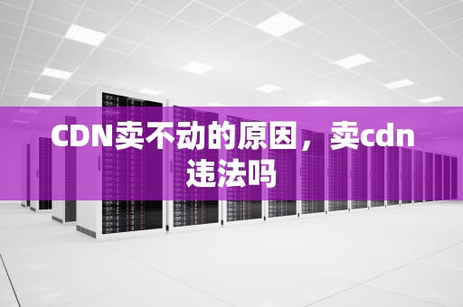 CDN卖不动的原因，卖cdn违法吗