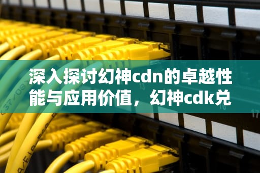 深入探讨幻神cdn的卓越性能与应用价值，幻神cdk兑换码