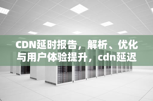 CDN延时报告，解析、优化与用户体验提升，cdn延迟