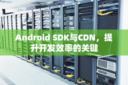 Android SDK与CDN，提升开发效率的关键