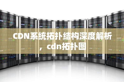 CDN系统拓扑结构深度解析，cdn拓扑图