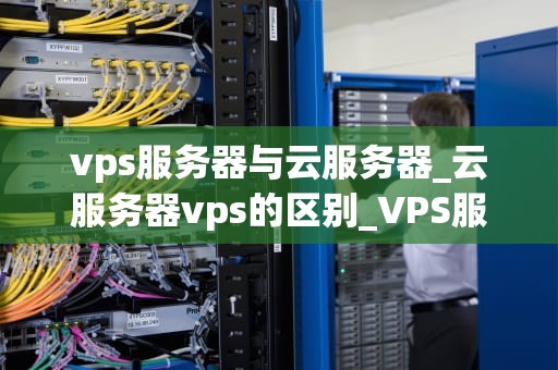 vps服务器与云服务器_云服务器vps的区别_VPS服务器与云服务器的比较与选择