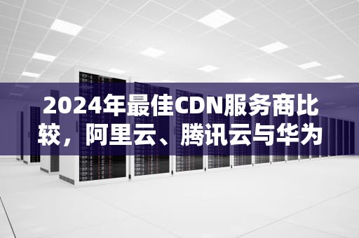 2024年最佳CDN服务商比较，阿里云、腾讯云与华为云的全面分析，cdn厂家汇总