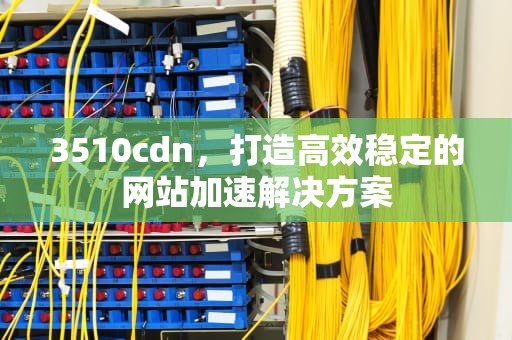 3510cdn，打造高效稳定的网站加速解决方案