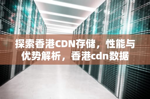探索香港CDN存储，性能与优势解析，香港cdn数据