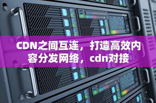 CDN之间互连，打造高效内容分发网络，cdn对接