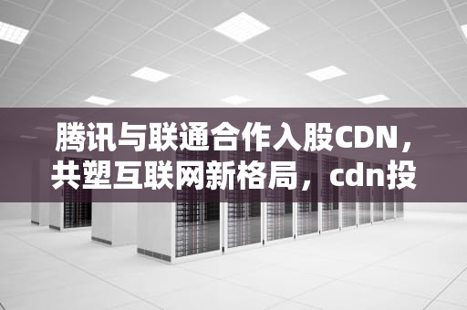 腾讯与联通合作入股CDN，共塑互联网新格局，cdn投资