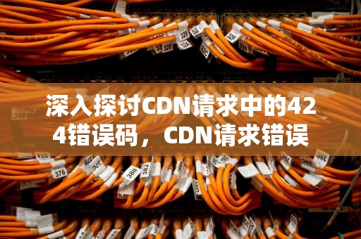深入探讨CDN请求中的424错误码，CDN请求错误