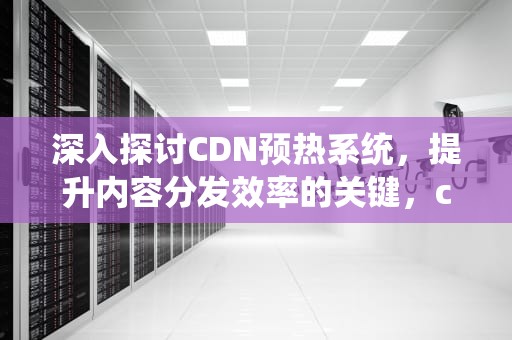 深入探讨CDN预热系统，提升内容分发效率的关键，cdn 预热