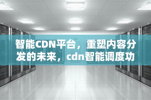 智能CDN平台，重塑内容分发的未来，cdn智能调度功能