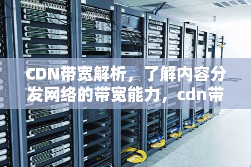 CDN带宽解析，了解内容分发网络的带宽能力，cdn带宽多少钱