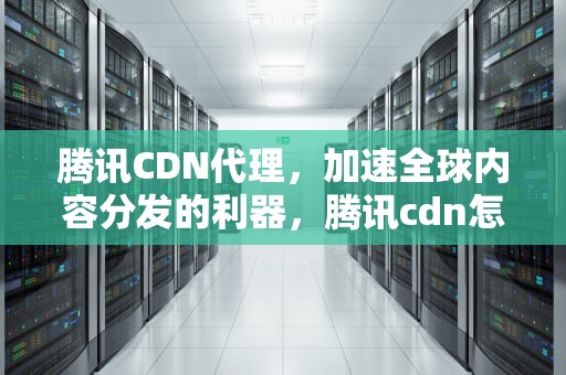 腾讯CDN代理，加速全球内容分发的利器，腾讯cdn怎么样