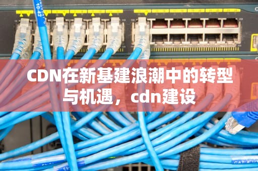 CDN在新基建浪潮中的转型与机遇，cdn建设