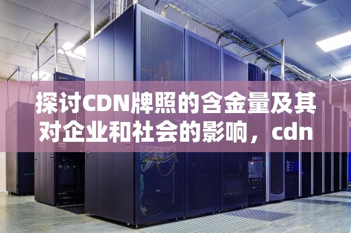 探讨CDN牌照的含金量及其对企业和社会的影响，cdn证书好申请吗