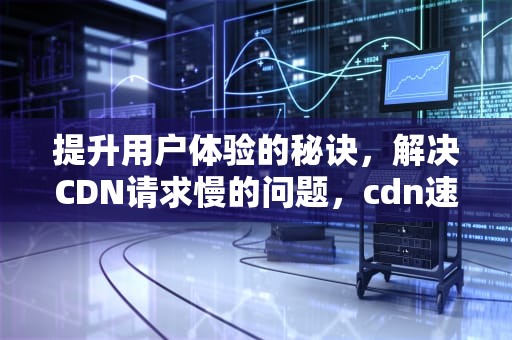 提升用户体验的秘诀，解决CDN请求慢的问题，cdn速度慢