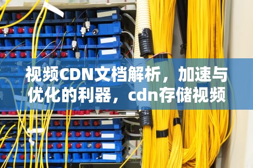 视频CDN文档解析，加速与优化的利器，cdn存储视频