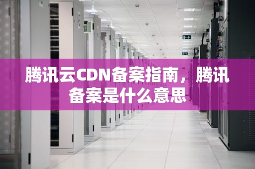 腾讯云CDN备案指南，腾讯备案是什么意思