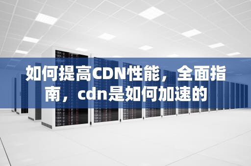 如何提高CDN性能，全面指南，cdn是如何加速的