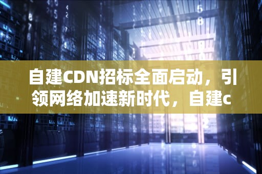 自建CDN招标全面启动，引领网络加速新时代，自建cdn平台