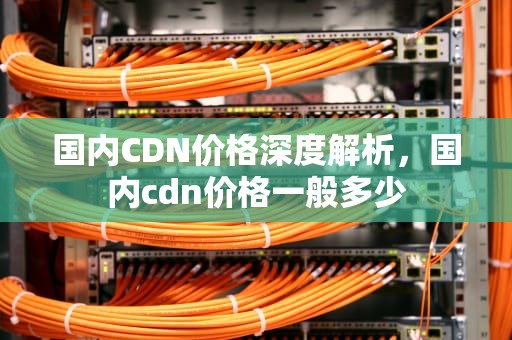国内CDN价格深度解析，国内cdn价格一般多少