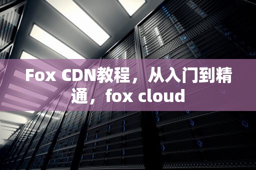 Fox CDN教程，从入门到精通，fox cloud