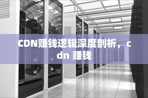 CDN赚钱逻辑深度剖析，cdn 赚钱