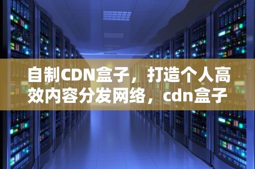 自制CDN盒子，打造个人高效内容分发网络，cdn盒子挂机
