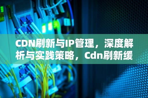 CDN刷新与IP管理，深度解析与实践策略，Cdn刷新缓存对服务器的影响