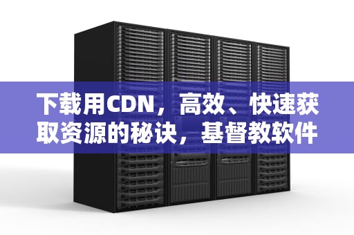 下载用CDN，高效、快速获取资源的秘诀，基督教软件有哪些能下载用
