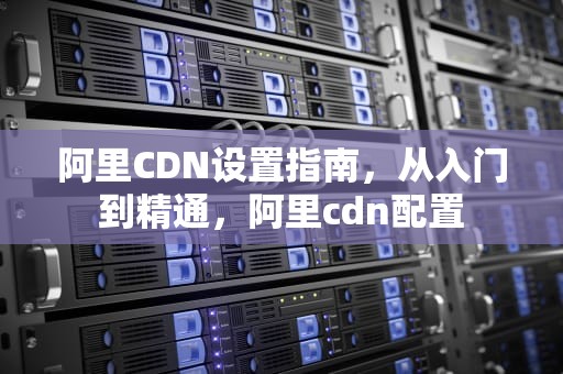 阿里CDN设置指南，从入门到精通，阿里cdn配置