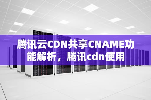 腾讯云CDN共享CNAME功能解析，腾讯cdn使用