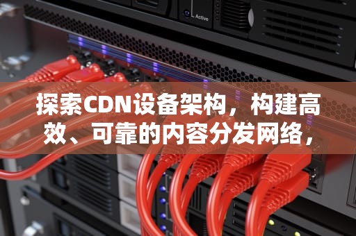 探索CDN设备架构，构建高效、可靠的内容分发网络，cdn 架构