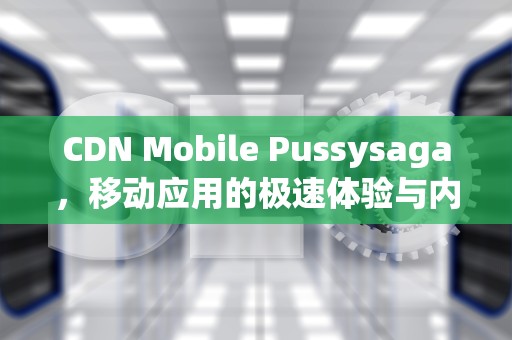 CDN Mobile Pussysaga，移动应用的极速体验与内容革新