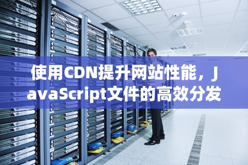 使用CDN提升网站性能，JavaScript文件的高效分发策略，js文件cdn