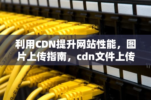 利用CDN提升网站性能，图片上传指南，cdn文件上传