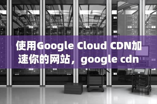 使用Google Cloud CDN加速你的网站，google cdn怎么用